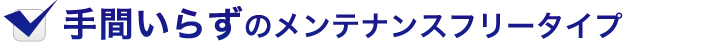 手間いらずのメンテナンスフリータイプ